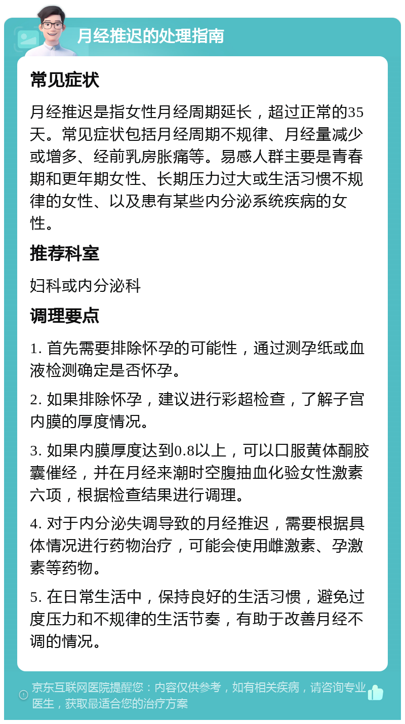 月经推迟的处理指南 常见症状 月经推迟是指女性月经周期延长，超过正常的35天。常见症状包括月经周期不规律、月经量减少或增多、经前乳房胀痛等。易感人群主要是青春期和更年期女性、长期压力过大或生活习惯不规律的女性、以及患有某些内分泌系统疾病的女性。 推荐科室 妇科或内分泌科 调理要点 1. 首先需要排除怀孕的可能性，通过测孕纸或血液检测确定是否怀孕。 2. 如果排除怀孕，建议进行彩超检查，了解子宫内膜的厚度情况。 3. 如果内膜厚度达到0.8以上，可以口服黄体酮胶囊催经，并在月经来潮时空腹抽血化验女性激素六项，根据检查结果进行调理。 4. 对于内分泌失调导致的月经推迟，需要根据具体情况进行药物治疗，可能会使用雌激素、孕激素等药物。 5. 在日常生活中，保持良好的生活习惯，避免过度压力和不规律的生活节奏，有助于改善月经不调的情况。