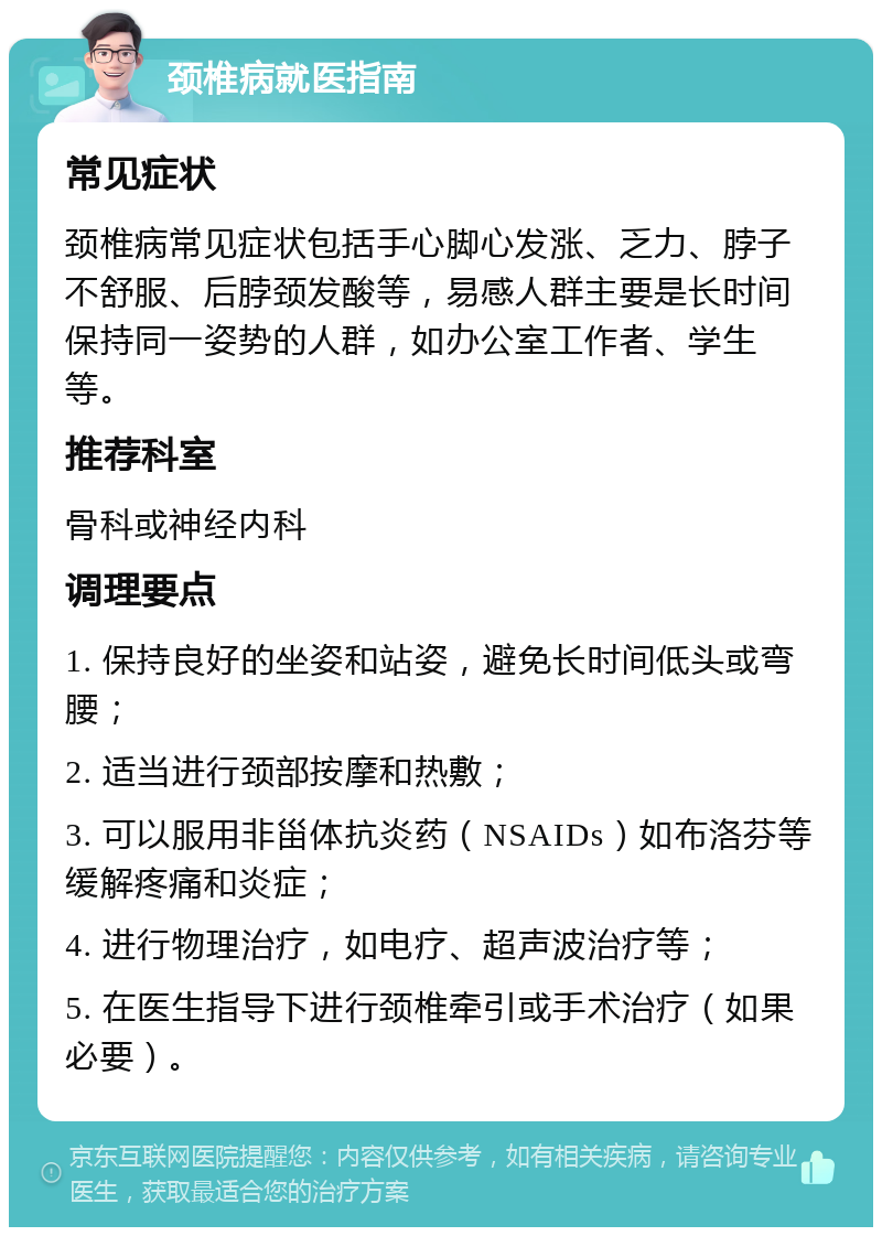 颈椎病就医指南 常见症状 颈椎病常见症状包括手心脚心发涨、乏力、脖子不舒服、后脖颈发酸等，易感人群主要是长时间保持同一姿势的人群，如办公室工作者、学生等。 推荐科室 骨科或神经内科 调理要点 1. 保持良好的坐姿和站姿，避免长时间低头或弯腰； 2. 适当进行颈部按摩和热敷； 3. 可以服用非甾体抗炎药（NSAIDs）如布洛芬等缓解疼痛和炎症； 4. 进行物理治疗，如电疗、超声波治疗等； 5. 在医生指导下进行颈椎牵引或手术治疗（如果必要）。