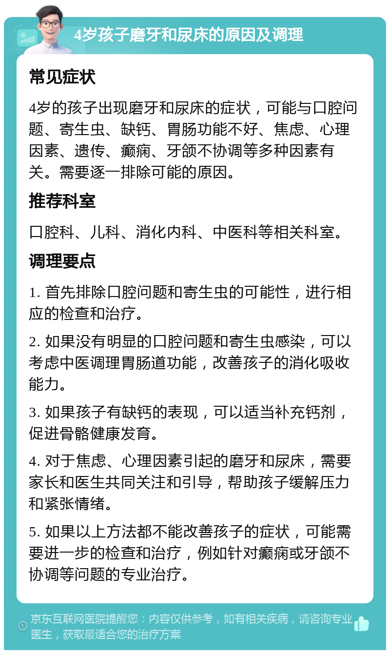 4岁孩子磨牙和尿床的原因及调理 常见症状 4岁的孩子出现磨牙和尿床的症状，可能与口腔问题、寄生虫、缺钙、胃肠功能不好、焦虑、心理因素、遗传、癫痫、牙颌不协调等多种因素有关。需要逐一排除可能的原因。 推荐科室 口腔科、儿科、消化内科、中医科等相关科室。 调理要点 1. 首先排除口腔问题和寄生虫的可能性，进行相应的检查和治疗。 2. 如果没有明显的口腔问题和寄生虫感染，可以考虑中医调理胃肠道功能，改善孩子的消化吸收能力。 3. 如果孩子有缺钙的表现，可以适当补充钙剂，促进骨骼健康发育。 4. 对于焦虑、心理因素引起的磨牙和尿床，需要家长和医生共同关注和引导，帮助孩子缓解压力和紧张情绪。 5. 如果以上方法都不能改善孩子的症状，可能需要进一步的检查和治疗，例如针对癫痫或牙颌不协调等问题的专业治疗。