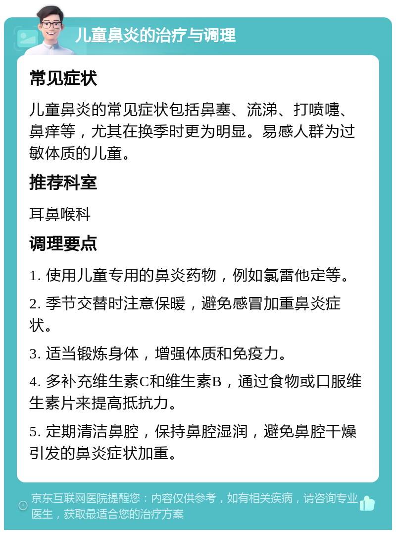 儿童鼻炎的治疗与调理 常见症状 儿童鼻炎的常见症状包括鼻塞、流涕、打喷嚏、鼻痒等，尤其在换季时更为明显。易感人群为过敏体质的儿童。 推荐科室 耳鼻喉科 调理要点 1. 使用儿童专用的鼻炎药物，例如氯雷他定等。 2. 季节交替时注意保暖，避免感冒加重鼻炎症状。 3. 适当锻炼身体，增强体质和免疫力。 4. 多补充维生素C和维生素B，通过食物或口服维生素片来提高抵抗力。 5. 定期清洁鼻腔，保持鼻腔湿润，避免鼻腔干燥引发的鼻炎症状加重。