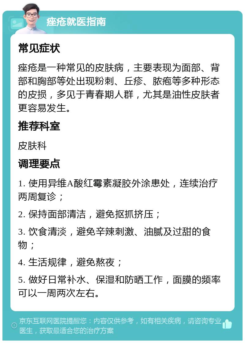 痤疮就医指南 常见症状 痤疮是一种常见的皮肤病，主要表现为面部、背部和胸部等处出现粉刺、丘疹、脓疱等多种形态的皮损，多见于青春期人群，尤其是油性皮肤者更容易发生。 推荐科室 皮肤科 调理要点 1. 使用异维A酸红霉素凝胶外涂患处，连续治疗两周复诊； 2. 保持面部清洁，避免抠抓挤压； 3. 饮食清淡，避免辛辣刺激、油腻及过甜的食物； 4. 生活规律，避免熬夜； 5. 做好日常补水、保湿和防晒工作，面膜的频率可以一周两次左右。