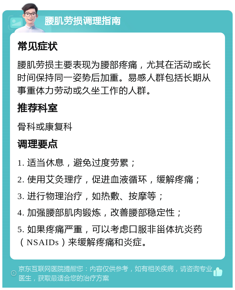 腰肌劳损调理指南 常见症状 腰肌劳损主要表现为腰部疼痛，尤其在活动或长时间保持同一姿势后加重。易感人群包括长期从事重体力劳动或久坐工作的人群。 推荐科室 骨科或康复科 调理要点 1. 适当休息，避免过度劳累； 2. 使用艾灸理疗，促进血液循环，缓解疼痛； 3. 进行物理治疗，如热敷、按摩等； 4. 加强腰部肌肉锻炼，改善腰部稳定性； 5. 如果疼痛严重，可以考虑口服非甾体抗炎药（NSAIDs）来缓解疼痛和炎症。