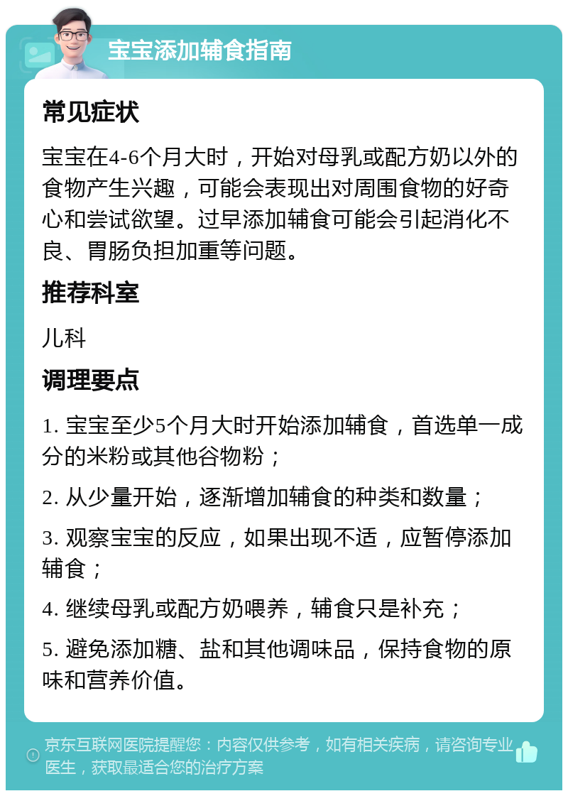 宝宝添加辅食指南 常见症状 宝宝在4-6个月大时，开始对母乳或配方奶以外的食物产生兴趣，可能会表现出对周围食物的好奇心和尝试欲望。过早添加辅食可能会引起消化不良、胃肠负担加重等问题。 推荐科室 儿科 调理要点 1. 宝宝至少5个月大时开始添加辅食，首选单一成分的米粉或其他谷物粉； 2. 从少量开始，逐渐增加辅食的种类和数量； 3. 观察宝宝的反应，如果出现不适，应暂停添加辅食； 4. 继续母乳或配方奶喂养，辅食只是补充； 5. 避免添加糖、盐和其他调味品，保持食物的原味和营养价值。