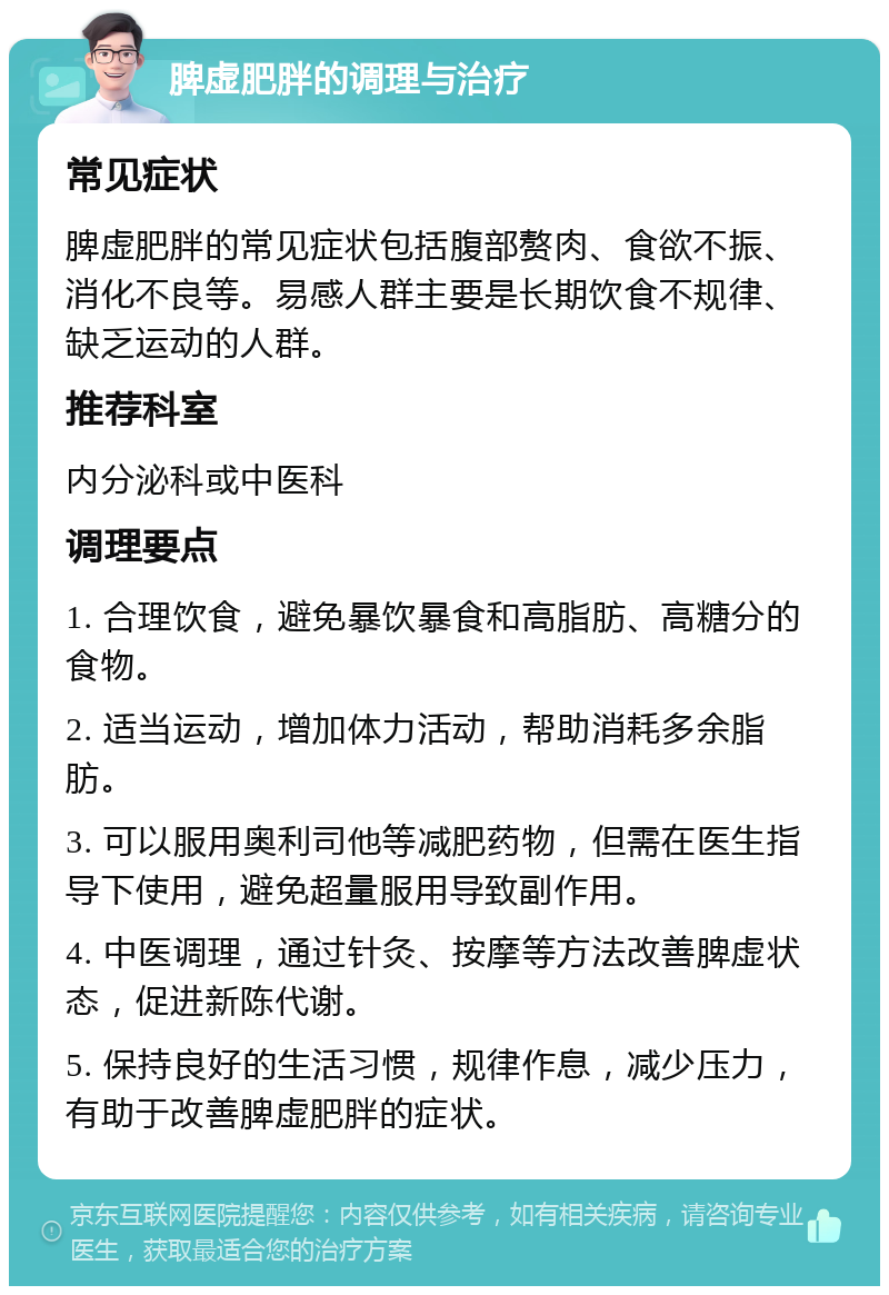 脾虚肥胖的调理与治疗 常见症状 脾虚肥胖的常见症状包括腹部赘肉、食欲不振、消化不良等。易感人群主要是长期饮食不规律、缺乏运动的人群。 推荐科室 内分泌科或中医科 调理要点 1. 合理饮食，避免暴饮暴食和高脂肪、高糖分的食物。 2. 适当运动，增加体力活动，帮助消耗多余脂肪。 3. 可以服用奥利司他等减肥药物，但需在医生指导下使用，避免超量服用导致副作用。 4. 中医调理，通过针灸、按摩等方法改善脾虚状态，促进新陈代谢。 5. 保持良好的生活习惯，规律作息，减少压力，有助于改善脾虚肥胖的症状。