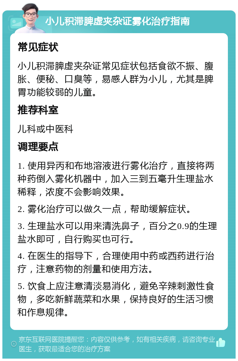 小儿积滞脾虚夹杂证雾化治疗指南 常见症状 小儿积滞脾虚夹杂证常见症状包括食欲不振、腹胀、便秘、口臭等，易感人群为小儿，尤其是脾胃功能较弱的儿童。 推荐科室 儿科或中医科 调理要点 1. 使用异丙和布地溶液进行雾化治疗，直接将两种药倒入雾化机器中，加入三到五毫升生理盐水稀释，浓度不会影响效果。 2. 雾化治疗可以做久一点，帮助缓解症状。 3. 生理盐水可以用来清洗鼻子，百分之0.9的生理盐水即可，自行购买也可行。 4. 在医生的指导下，合理使用中药或西药进行治疗，注意药物的剂量和使用方法。 5. 饮食上应注意清淡易消化，避免辛辣刺激性食物，多吃新鲜蔬菜和水果，保持良好的生活习惯和作息规律。