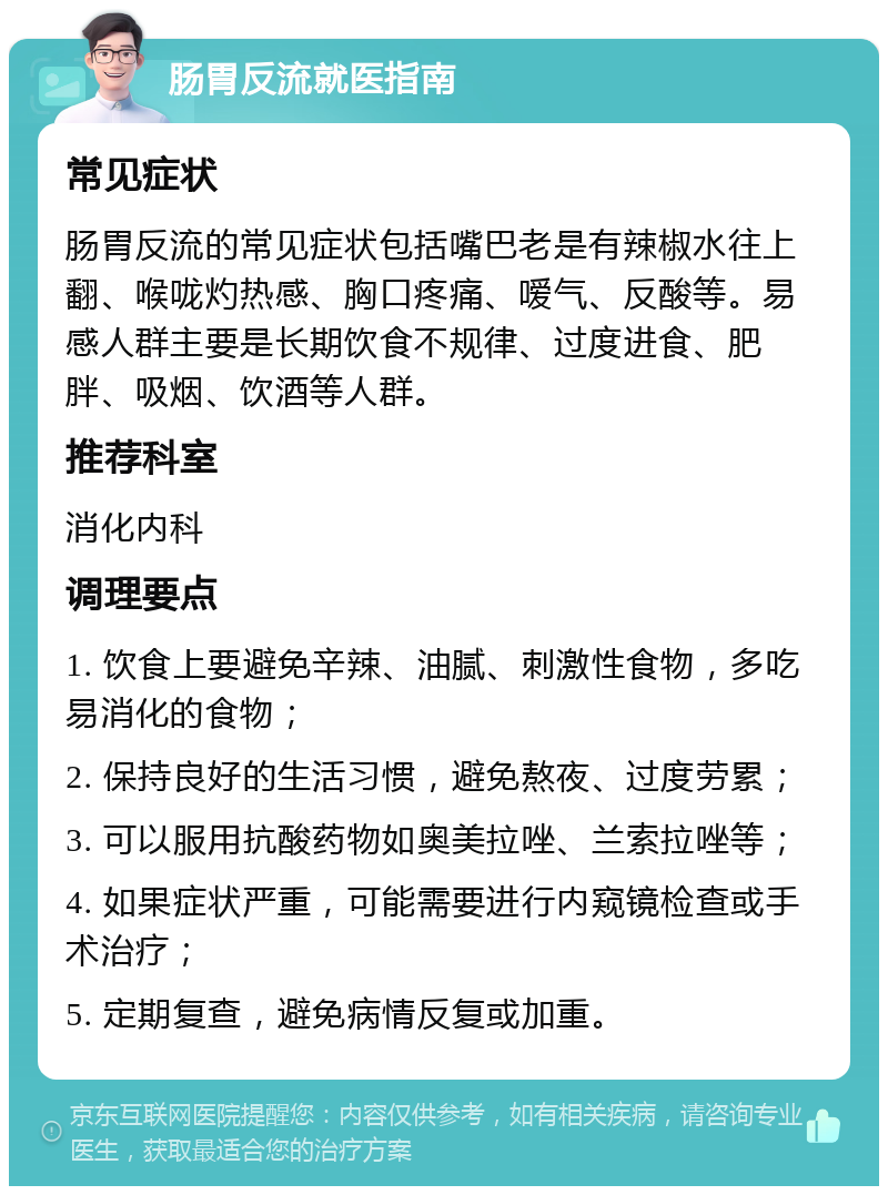 肠胃反流就医指南 常见症状 肠胃反流的常见症状包括嘴巴老是有辣椒水往上翻、喉咙灼热感、胸口疼痛、嗳气、反酸等。易感人群主要是长期饮食不规律、过度进食、肥胖、吸烟、饮酒等人群。 推荐科室 消化内科 调理要点 1. 饮食上要避免辛辣、油腻、刺激性食物，多吃易消化的食物； 2. 保持良好的生活习惯，避免熬夜、过度劳累； 3. 可以服用抗酸药物如奥美拉唑、兰索拉唑等； 4. 如果症状严重，可能需要进行内窥镜检查或手术治疗； 5. 定期复查，避免病情反复或加重。