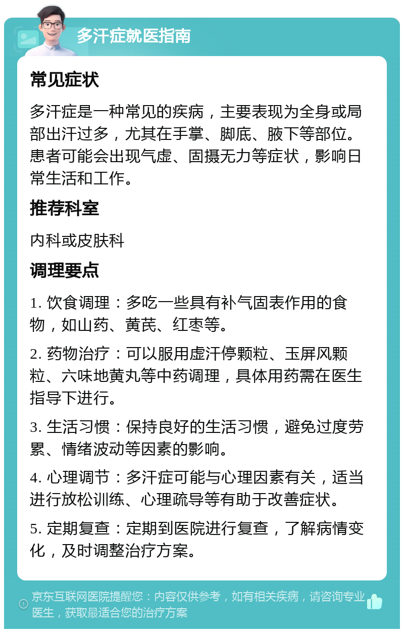 多汗症就医指南 常见症状 多汗症是一种常见的疾病，主要表现为全身或局部出汗过多，尤其在手掌、脚底、腋下等部位。患者可能会出现气虚、固摄无力等症状，影响日常生活和工作。 推荐科室 内科或皮肤科 调理要点 1. 饮食调理：多吃一些具有补气固表作用的食物，如山药、黄芪、红枣等。 2. 药物治疗：可以服用虚汗停颗粒、玉屏风颗粒、六味地黄丸等中药调理，具体用药需在医生指导下进行。 3. 生活习惯：保持良好的生活习惯，避免过度劳累、情绪波动等因素的影响。 4. 心理调节：多汗症可能与心理因素有关，适当进行放松训练、心理疏导等有助于改善症状。 5. 定期复查：定期到医院进行复查，了解病情变化，及时调整治疗方案。