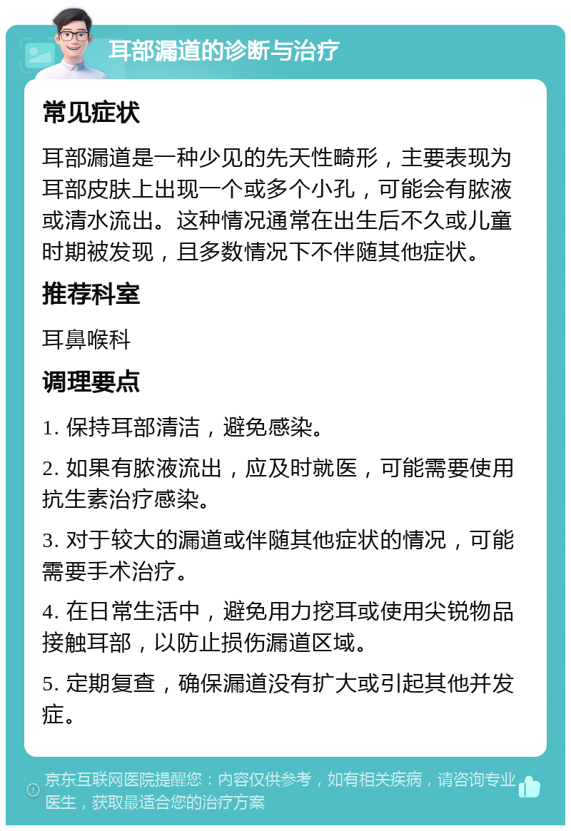 耳部漏道的诊断与治疗 常见症状 耳部漏道是一种少见的先天性畸形，主要表现为耳部皮肤上出现一个或多个小孔，可能会有脓液或清水流出。这种情况通常在出生后不久或儿童时期被发现，且多数情况下不伴随其他症状。 推荐科室 耳鼻喉科 调理要点 1. 保持耳部清洁，避免感染。 2. 如果有脓液流出，应及时就医，可能需要使用抗生素治疗感染。 3. 对于较大的漏道或伴随其他症状的情况，可能需要手术治疗。 4. 在日常生活中，避免用力挖耳或使用尖锐物品接触耳部，以防止损伤漏道区域。 5. 定期复查，确保漏道没有扩大或引起其他并发症。