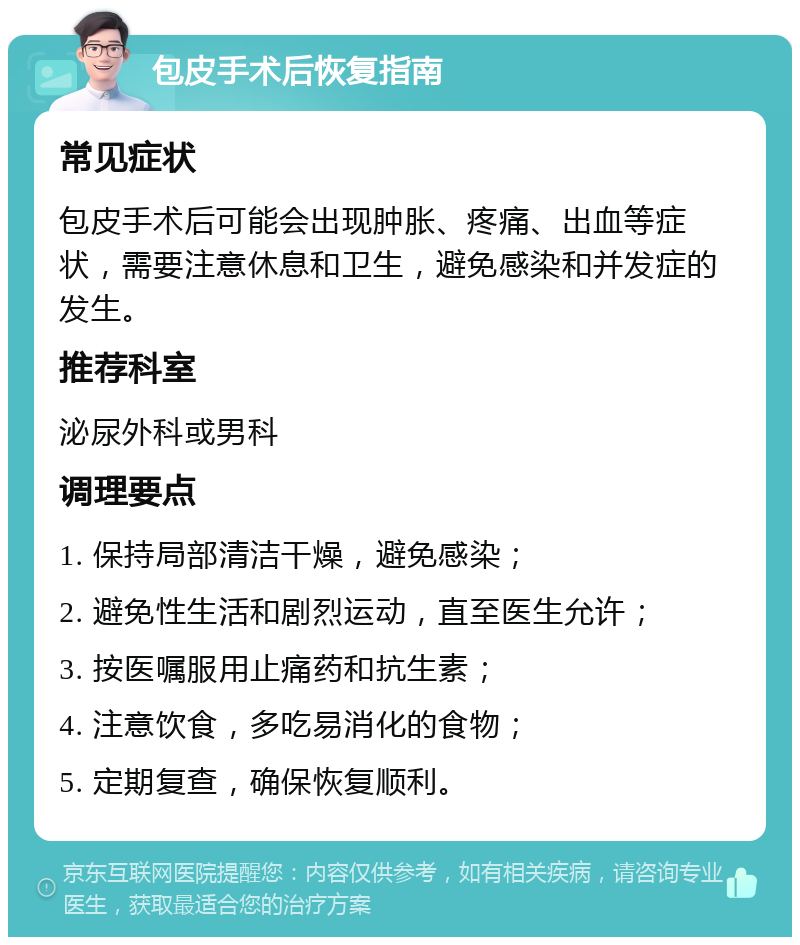 包皮手术后恢复指南 常见症状 包皮手术后可能会出现肿胀、疼痛、出血等症状，需要注意休息和卫生，避免感染和并发症的发生。 推荐科室 泌尿外科或男科 调理要点 1. 保持局部清洁干燥，避免感染； 2. 避免性生活和剧烈运动，直至医生允许； 3. 按医嘱服用止痛药和抗生素； 4. 注意饮食，多吃易消化的食物； 5. 定期复查，确保恢复顺利。