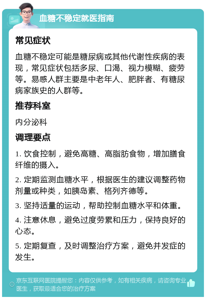 血糖不稳定就医指南 常见症状 血糖不稳定可能是糖尿病或其他代谢性疾病的表现，常见症状包括多尿、口渴、视力模糊、疲劳等。易感人群主要是中老年人、肥胖者、有糖尿病家族史的人群等。 推荐科室 内分泌科 调理要点 1. 饮食控制，避免高糖、高脂肪食物，增加膳食纤维的摄入。 2. 定期监测血糖水平，根据医生的建议调整药物剂量或种类，如胰岛素、格列齐德等。 3. 坚持适量的运动，帮助控制血糖水平和体重。 4. 注意休息，避免过度劳累和压力，保持良好的心态。 5. 定期复查，及时调整治疗方案，避免并发症的发生。