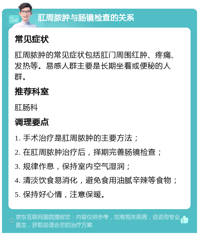 肛周脓肿与肠镜检查的关系 常见症状 肛周脓肿的常见症状包括肛门周围红肿、疼痛、发热等。易感人群主要是长期坐着或便秘的人群。 推荐科室 肛肠科 调理要点 1. 手术治疗是肛周脓肿的主要方法； 2. 在肛周脓肿治疗后，择期完善肠镜检查； 3. 规律作息，保持室内空气湿润； 4. 清淡饮食易消化，避免食用油腻辛辣等食物； 5. 保持好心情，注意保暖。