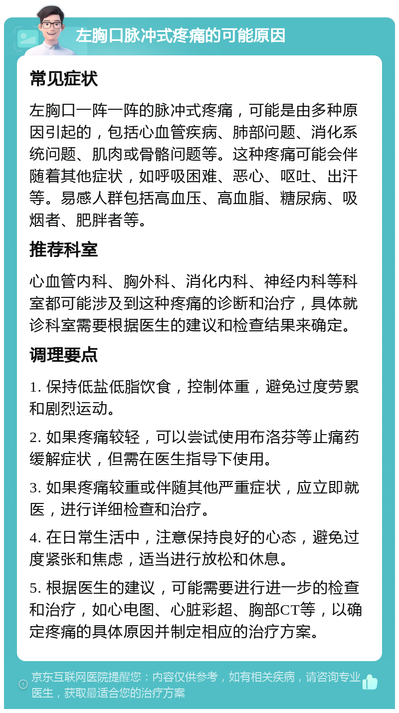 左胸口脉冲式疼痛的可能原因 常见症状 左胸口一阵一阵的脉冲式疼痛，可能是由多种原因引起的，包括心血管疾病、肺部问题、消化系统问题、肌肉或骨骼问题等。这种疼痛可能会伴随着其他症状，如呼吸困难、恶心、呕吐、出汗等。易感人群包括高血压、高血脂、糖尿病、吸烟者、肥胖者等。 推荐科室 心血管内科、胸外科、消化内科、神经内科等科室都可能涉及到这种疼痛的诊断和治疗，具体就诊科室需要根据医生的建议和检查结果来确定。 调理要点 1. 保持低盐低脂饮食，控制体重，避免过度劳累和剧烈运动。 2. 如果疼痛较轻，可以尝试使用布洛芬等止痛药缓解症状，但需在医生指导下使用。 3. 如果疼痛较重或伴随其他严重症状，应立即就医，进行详细检查和治疗。 4. 在日常生活中，注意保持良好的心态，避免过度紧张和焦虑，适当进行放松和休息。 5. 根据医生的建议，可能需要进行进一步的检查和治疗，如心电图、心脏彩超、胸部CT等，以确定疼痛的具体原因并制定相应的治疗方案。