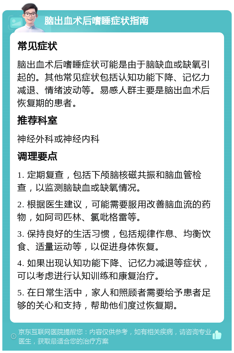 脑出血术后嗜睡症状指南 常见症状 脑出血术后嗜睡症状可能是由于脑缺血或缺氧引起的。其他常见症状包括认知功能下降、记忆力减退、情绪波动等。易感人群主要是脑出血术后恢复期的患者。 推荐科室 神经外科或神经内科 调理要点 1. 定期复查，包括下颅脑核磁共振和脑血管检查，以监测脑缺血或缺氧情况。 2. 根据医生建议，可能需要服用改善脑血流的药物，如阿司匹林、氯吡格雷等。 3. 保持良好的生活习惯，包括规律作息、均衡饮食、适量运动等，以促进身体恢复。 4. 如果出现认知功能下降、记忆力减退等症状，可以考虑进行认知训练和康复治疗。 5. 在日常生活中，家人和照顾者需要给予患者足够的关心和支持，帮助他们度过恢复期。