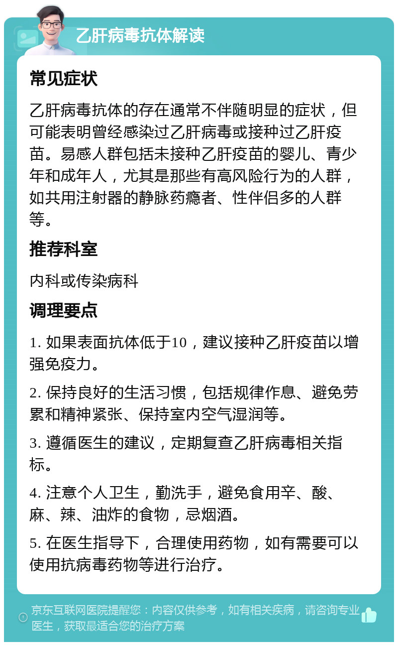 乙肝病毒抗体解读 常见症状 乙肝病毒抗体的存在通常不伴随明显的症状，但可能表明曾经感染过乙肝病毒或接种过乙肝疫苗。易感人群包括未接种乙肝疫苗的婴儿、青少年和成年人，尤其是那些有高风险行为的人群，如共用注射器的静脉药瘾者、性伴侣多的人群等。 推荐科室 内科或传染病科 调理要点 1. 如果表面抗体低于10，建议接种乙肝疫苗以增强免疫力。 2. 保持良好的生活习惯，包括规律作息、避免劳累和精神紧张、保持室内空气湿润等。 3. 遵循医生的建议，定期复查乙肝病毒相关指标。 4. 注意个人卫生，勤洗手，避免食用辛、酸、麻、辣、油炸的食物，忌烟酒。 5. 在医生指导下，合理使用药物，如有需要可以使用抗病毒药物等进行治疗。