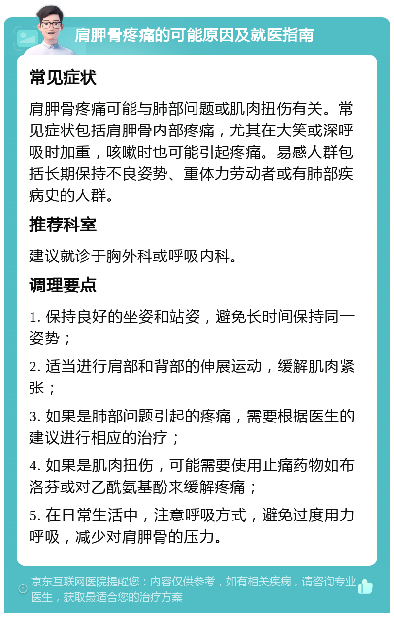 肩胛骨疼痛的可能原因及就医指南 常见症状 肩胛骨疼痛可能与肺部问题或肌肉扭伤有关。常见症状包括肩胛骨内部疼痛，尤其在大笑或深呼吸时加重，咳嗽时也可能引起疼痛。易感人群包括长期保持不良姿势、重体力劳动者或有肺部疾病史的人群。 推荐科室 建议就诊于胸外科或呼吸内科。 调理要点 1. 保持良好的坐姿和站姿，避免长时间保持同一姿势； 2. 适当进行肩部和背部的伸展运动，缓解肌肉紧张； 3. 如果是肺部问题引起的疼痛，需要根据医生的建议进行相应的治疗； 4. 如果是肌肉扭伤，可能需要使用止痛药物如布洛芬或对乙酰氨基酚来缓解疼痛； 5. 在日常生活中，注意呼吸方式，避免过度用力呼吸，减少对肩胛骨的压力。