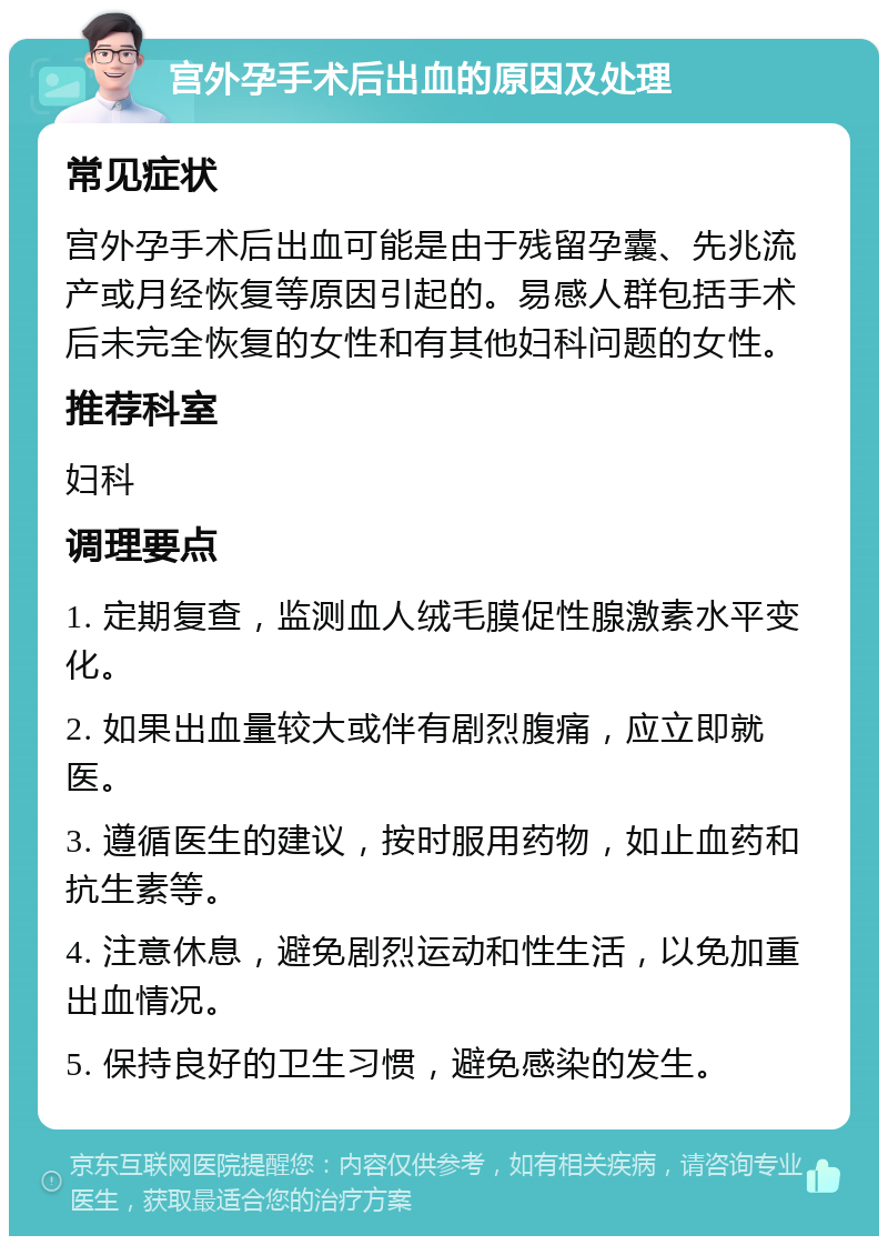 宫外孕手术后出血的原因及处理 常见症状 宫外孕手术后出血可能是由于残留孕囊、先兆流产或月经恢复等原因引起的。易感人群包括手术后未完全恢复的女性和有其他妇科问题的女性。 推荐科室 妇科 调理要点 1. 定期复查，监测血人绒毛膜促性腺激素水平变化。 2. 如果出血量较大或伴有剧烈腹痛，应立即就医。 3. 遵循医生的建议，按时服用药物，如止血药和抗生素等。 4. 注意休息，避免剧烈运动和性生活，以免加重出血情况。 5. 保持良好的卫生习惯，避免感染的发生。