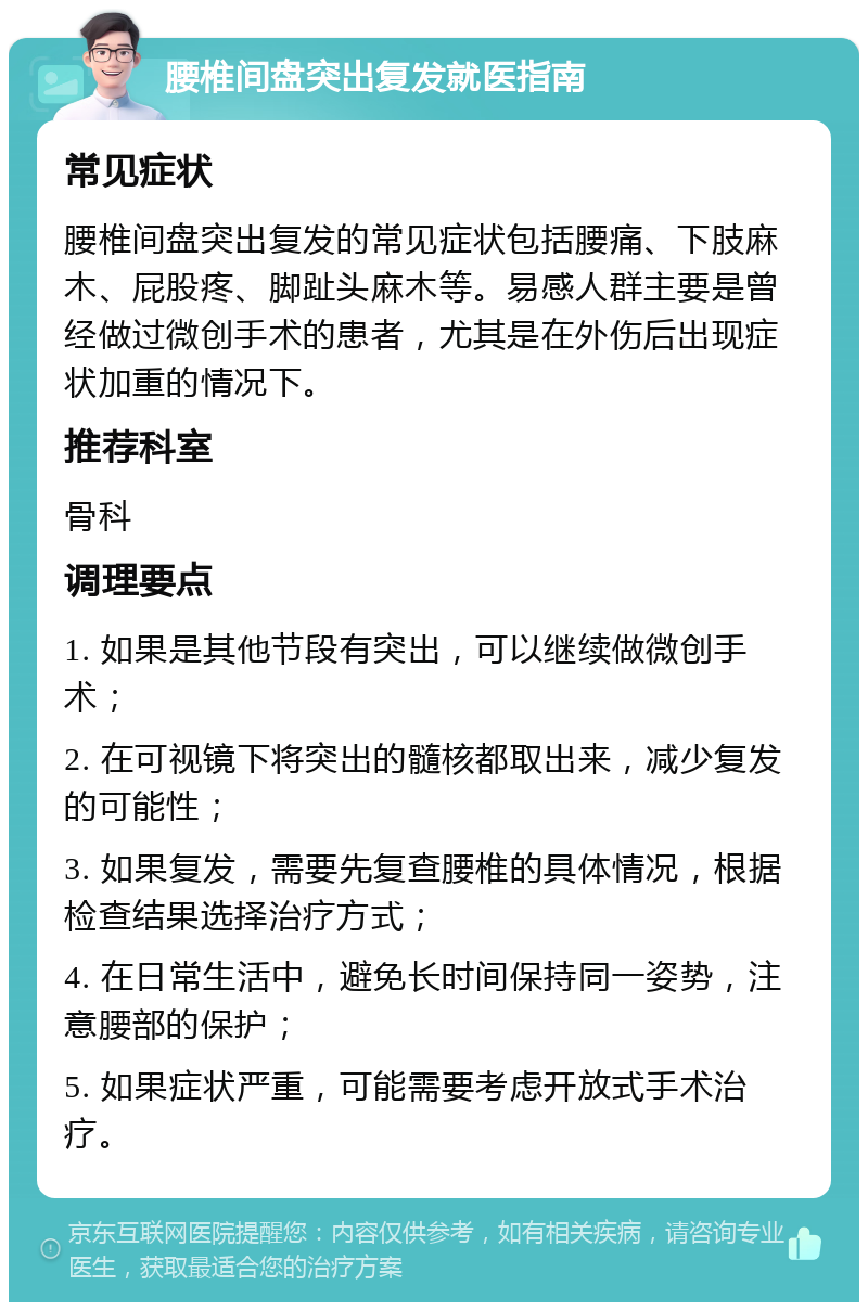 腰椎间盘突出复发就医指南 常见症状 腰椎间盘突出复发的常见症状包括腰痛、下肢麻木、屁股疼、脚趾头麻木等。易感人群主要是曾经做过微创手术的患者，尤其是在外伤后出现症状加重的情况下。 推荐科室 骨科 调理要点 1. 如果是其他节段有突出，可以继续做微创手术； 2. 在可视镜下将突出的髓核都取出来，减少复发的可能性； 3. 如果复发，需要先复查腰椎的具体情况，根据检查结果选择治疗方式； 4. 在日常生活中，避免长时间保持同一姿势，注意腰部的保护； 5. 如果症状严重，可能需要考虑开放式手术治疗。