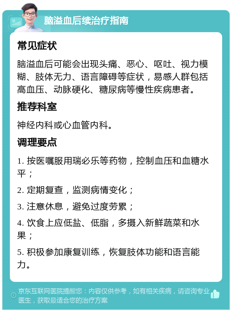 脑溢血后续治疗指南 常见症状 脑溢血后可能会出现头痛、恶心、呕吐、视力模糊、肢体无力、语言障碍等症状，易感人群包括高血压、动脉硬化、糖尿病等慢性疾病患者。 推荐科室 神经内科或心血管内科。 调理要点 1. 按医嘱服用瑞必乐等药物，控制血压和血糖水平； 2. 定期复查，监测病情变化； 3. 注意休息，避免过度劳累； 4. 饮食上应低盐、低脂，多摄入新鲜蔬菜和水果； 5. 积极参加康复训练，恢复肢体功能和语言能力。