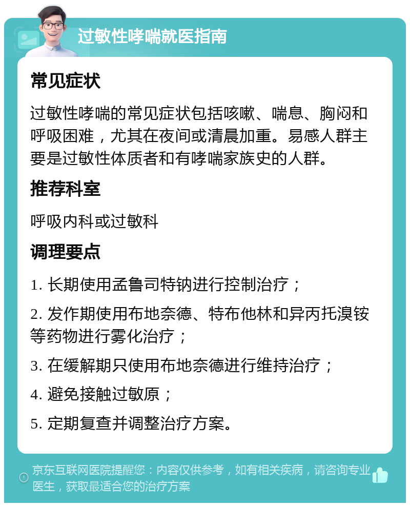 过敏性哮喘就医指南 常见症状 过敏性哮喘的常见症状包括咳嗽、喘息、胸闷和呼吸困难，尤其在夜间或清晨加重。易感人群主要是过敏性体质者和有哮喘家族史的人群。 推荐科室 呼吸内科或过敏科 调理要点 1. 长期使用孟鲁司特钠进行控制治疗； 2. 发作期使用布地奈德、特布他林和异丙托溴铵等药物进行雾化治疗； 3. 在缓解期只使用布地奈德进行维持治疗； 4. 避免接触过敏原； 5. 定期复查并调整治疗方案。