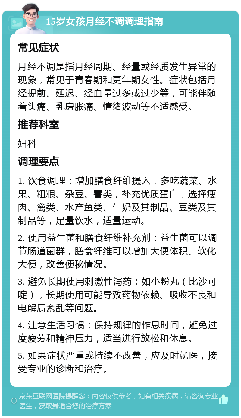 15岁女孩月经不调调理指南 常见症状 月经不调是指月经周期、经量或经质发生异常的现象，常见于青春期和更年期女性。症状包括月经提前、延迟、经血量过多或过少等，可能伴随着头痛、乳房胀痛、情绪波动等不适感受。 推荐科室 妇科 调理要点 1. 饮食调理：增加膳食纤维摄入，多吃蔬菜、水果、粗粮、杂豆、薯类，补充优质蛋白，选择瘦肉、禽类、水产鱼类、牛奶及其制品、豆类及其制品等，足量饮水，适量运动。 2. 使用益生菌和膳食纤维补充剂：益生菌可以调节肠道菌群，膳食纤维可以增加大便体积、软化大便，改善便秘情况。 3. 避免长期使用刺激性泻药：如小粉丸（比沙可啶），长期使用可能导致药物依赖、吸收不良和电解质紊乱等问题。 4. 注意生活习惯：保持规律的作息时间，避免过度疲劳和精神压力，适当进行放松和休息。 5. 如果症状严重或持续不改善，应及时就医，接受专业的诊断和治疗。