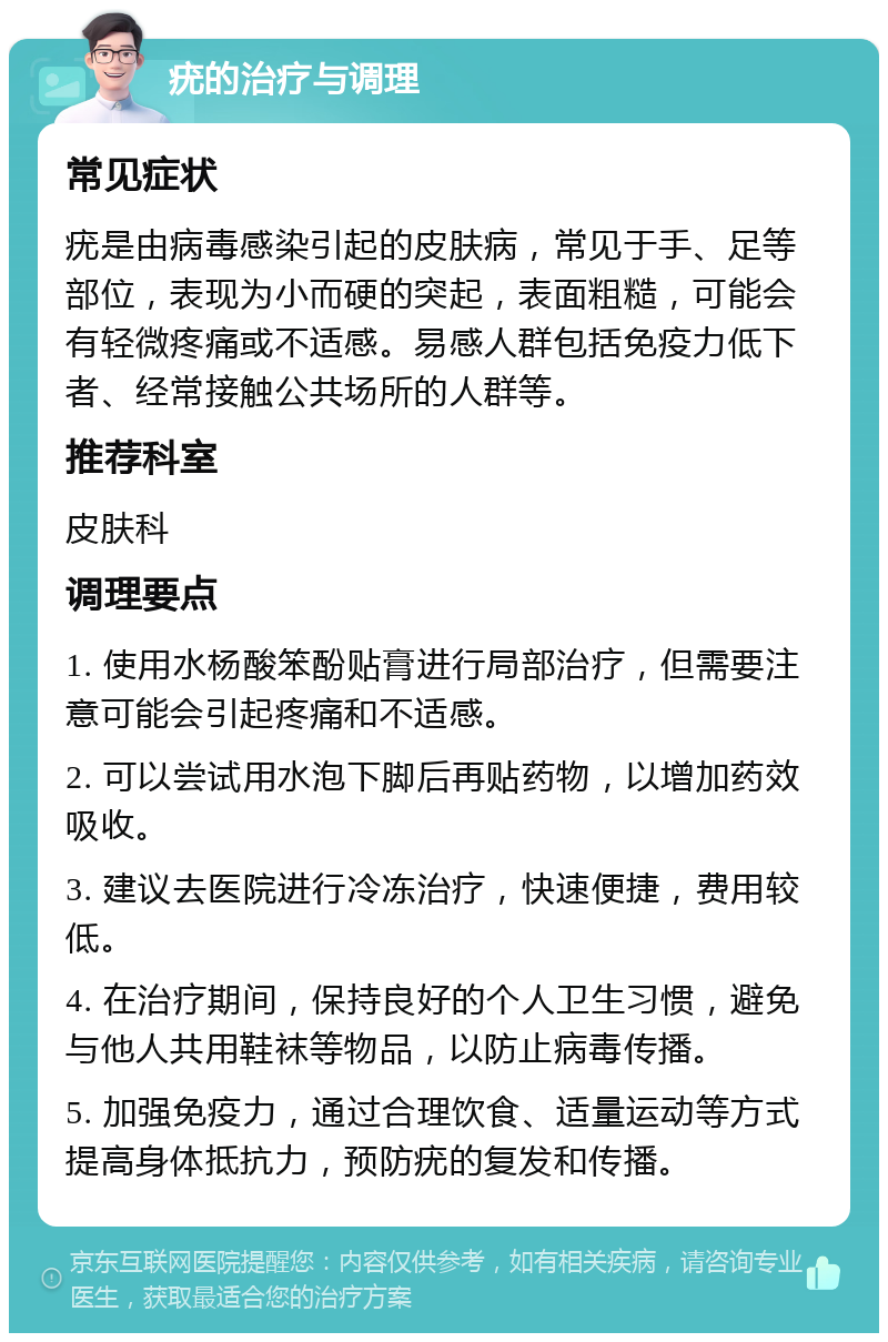 疣的治疗与调理 常见症状 疣是由病毒感染引起的皮肤病，常见于手、足等部位，表现为小而硬的突起，表面粗糙，可能会有轻微疼痛或不适感。易感人群包括免疫力低下者、经常接触公共场所的人群等。 推荐科室 皮肤科 调理要点 1. 使用水杨酸笨酚贴膏进行局部治疗，但需要注意可能会引起疼痛和不适感。 2. 可以尝试用水泡下脚后再贴药物，以增加药效吸收。 3. 建议去医院进行冷冻治疗，快速便捷，费用较低。 4. 在治疗期间，保持良好的个人卫生习惯，避免与他人共用鞋袜等物品，以防止病毒传播。 5. 加强免疫力，通过合理饮食、适量运动等方式提高身体抵抗力，预防疣的复发和传播。