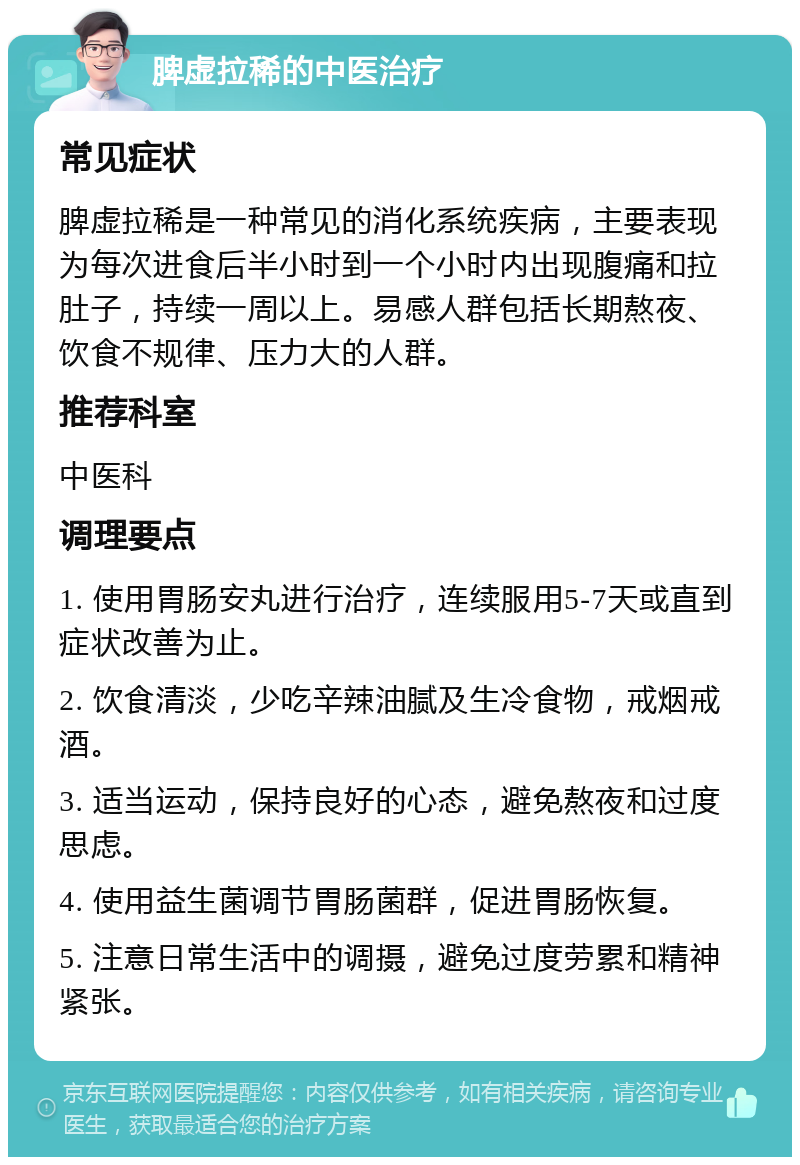 脾虚拉稀的中医治疗 常见症状 脾虚拉稀是一种常见的消化系统疾病，主要表现为每次进食后半小时到一个小时内出现腹痛和拉肚子，持续一周以上。易感人群包括长期熬夜、饮食不规律、压力大的人群。 推荐科室 中医科 调理要点 1. 使用胃肠安丸进行治疗，连续服用5-7天或直到症状改善为止。 2. 饮食清淡，少吃辛辣油腻及生冷食物，戒烟戒酒。 3. 适当运动，保持良好的心态，避免熬夜和过度思虑。 4. 使用益生菌调节胃肠菌群，促进胃肠恢复。 5. 注意日常生活中的调摄，避免过度劳累和精神紧张。