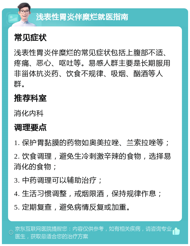 浅表性胃炎伴糜烂就医指南 常见症状 浅表性胃炎伴糜烂的常见症状包括上腹部不适、疼痛、恶心、呕吐等。易感人群主要是长期服用非甾体抗炎药、饮食不规律、吸烟、酗酒等人群。 推荐科室 消化内科 调理要点 1. 保护胃黏膜的药物如奥美拉唑、兰索拉唑等； 2. 饮食调理，避免生冷刺激辛辣的食物，选择易消化的食物； 3. 中药调理可以辅助治疗； 4. 生活习惯调整，戒烟限酒，保持规律作息； 5. 定期复查，避免病情反复或加重。