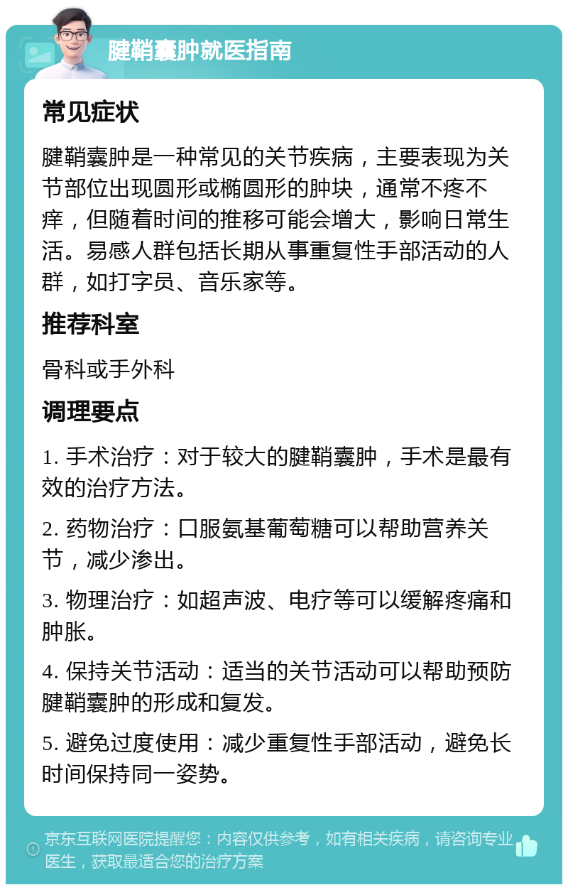 腱鞘囊肿就医指南 常见症状 腱鞘囊肿是一种常见的关节疾病，主要表现为关节部位出现圆形或椭圆形的肿块，通常不疼不痒，但随着时间的推移可能会增大，影响日常生活。易感人群包括长期从事重复性手部活动的人群，如打字员、音乐家等。 推荐科室 骨科或手外科 调理要点 1. 手术治疗：对于较大的腱鞘囊肿，手术是最有效的治疗方法。 2. 药物治疗：口服氨基葡萄糖可以帮助营养关节，减少渗出。 3. 物理治疗：如超声波、电疗等可以缓解疼痛和肿胀。 4. 保持关节活动：适当的关节活动可以帮助预防腱鞘囊肿的形成和复发。 5. 避免过度使用：减少重复性手部活动，避免长时间保持同一姿势。