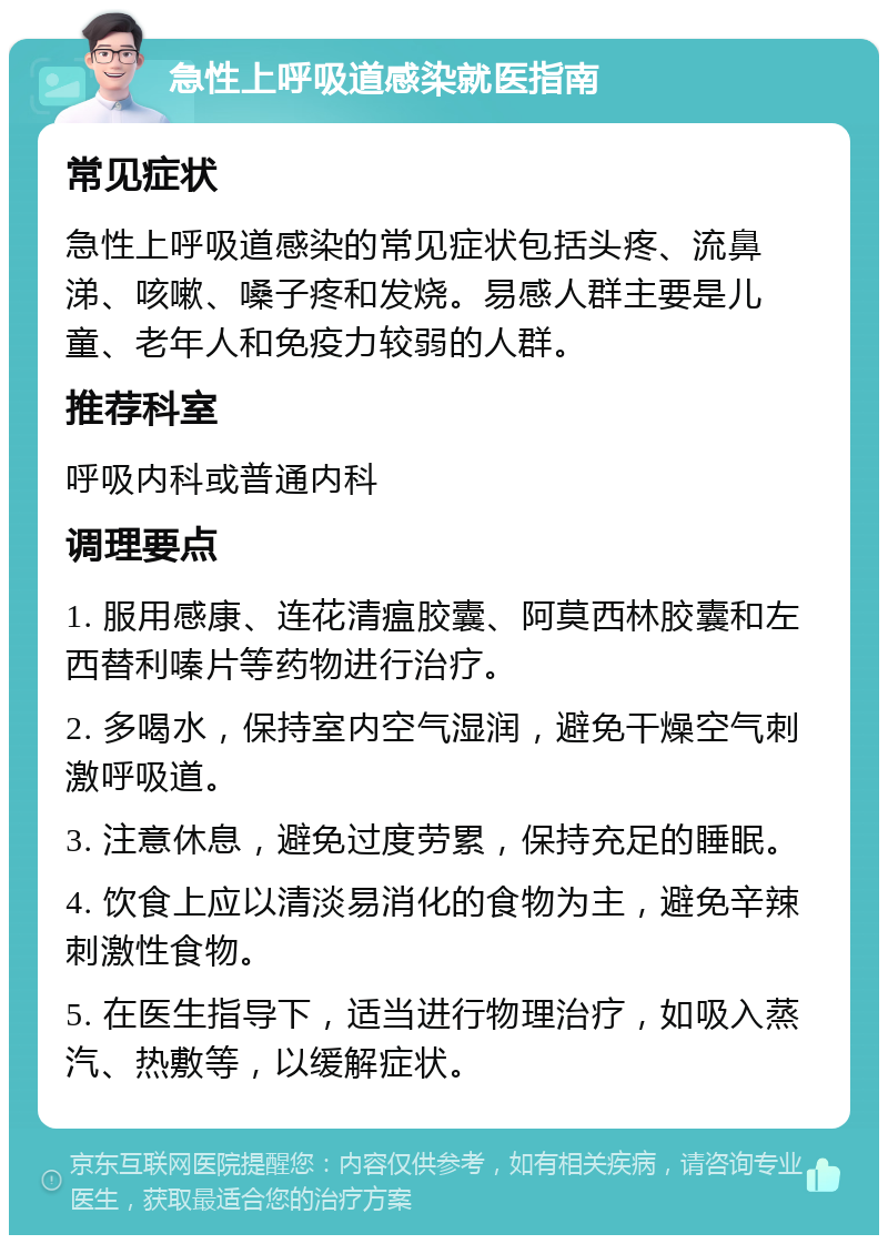 急性上呼吸道感染就医指南 常见症状 急性上呼吸道感染的常见症状包括头疼、流鼻涕、咳嗽、嗓子疼和发烧。易感人群主要是儿童、老年人和免疫力较弱的人群。 推荐科室 呼吸内科或普通内科 调理要点 1. 服用感康、连花清瘟胶囊、阿莫西林胶囊和左西替利嗪片等药物进行治疗。 2. 多喝水，保持室内空气湿润，避免干燥空气刺激呼吸道。 3. 注意休息，避免过度劳累，保持充足的睡眠。 4. 饮食上应以清淡易消化的食物为主，避免辛辣刺激性食物。 5. 在医生指导下，适当进行物理治疗，如吸入蒸汽、热敷等，以缓解症状。