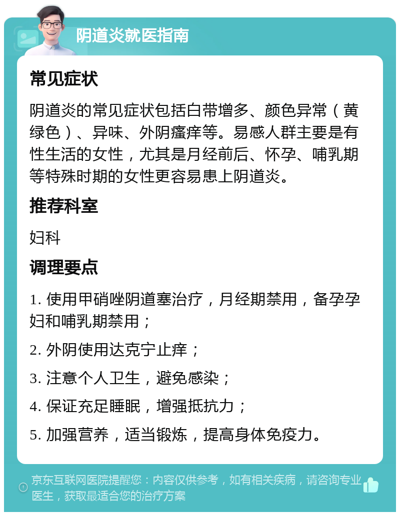 阴道炎就医指南 常见症状 阴道炎的常见症状包括白带增多、颜色异常（黄绿色）、异味、外阴瘙痒等。易感人群主要是有性生活的女性，尤其是月经前后、怀孕、哺乳期等特殊时期的女性更容易患上阴道炎。 推荐科室 妇科 调理要点 1. 使用甲硝唑阴道塞治疗，月经期禁用，备孕孕妇和哺乳期禁用； 2. 外阴使用达克宁止痒； 3. 注意个人卫生，避免感染； 4. 保证充足睡眠，增强抵抗力； 5. 加强营养，适当锻炼，提高身体免疫力。