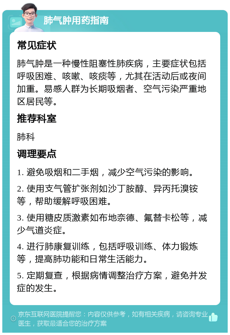 肺气肿用药指南 常见症状 肺气肿是一种慢性阻塞性肺疾病，主要症状包括呼吸困难、咳嗽、咳痰等，尤其在活动后或夜间加重。易感人群为长期吸烟者、空气污染严重地区居民等。 推荐科室 肺科 调理要点 1. 避免吸烟和二手烟，减少空气污染的影响。 2. 使用支气管扩张剂如沙丁胺醇、异丙托溴铵等，帮助缓解呼吸困难。 3. 使用糖皮质激素如布地奈德、氟替卡松等，减少气道炎症。 4. 进行肺康复训练，包括呼吸训练、体力锻炼等，提高肺功能和日常生活能力。 5. 定期复查，根据病情调整治疗方案，避免并发症的发生。