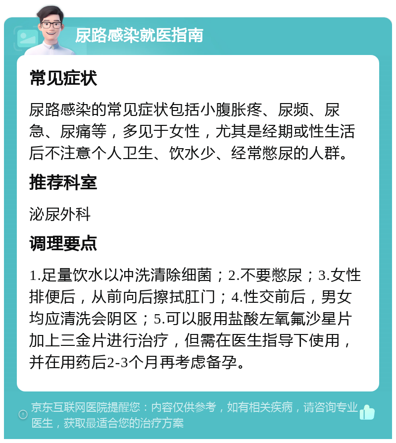 尿路感染就医指南 常见症状 尿路感染的常见症状包括小腹胀疼、尿频、尿急、尿痛等，多见于女性，尤其是经期或性生活后不注意个人卫生、饮水少、经常憋尿的人群。 推荐科室 泌尿外科 调理要点 1.足量饮水以冲洗清除细菌；2.不要憋尿；3.女性排便后，从前向后擦拭肛门；4.性交前后，男女均应清洗会阴区；5.可以服用盐酸左氧氟沙星片加上三金片进行治疗，但需在医生指导下使用，并在用药后2-3个月再考虑备孕。