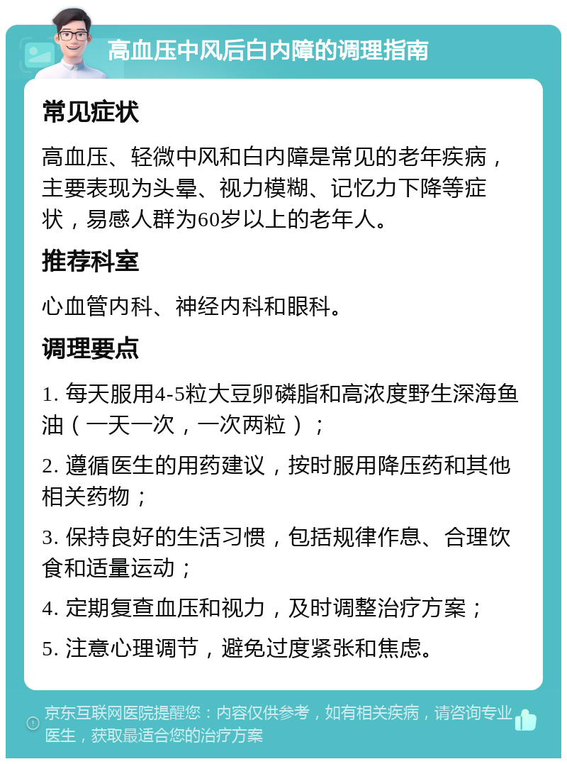 高血压中风后白内障的调理指南 常见症状 高血压、轻微中风和白内障是常见的老年疾病，主要表现为头晕、视力模糊、记忆力下降等症状，易感人群为60岁以上的老年人。 推荐科室 心血管内科、神经内科和眼科。 调理要点 1. 每天服用4-5粒大豆卵磷脂和高浓度野生深海鱼油（一天一次，一次两粒）； 2. 遵循医生的用药建议，按时服用降压药和其他相关药物； 3. 保持良好的生活习惯，包括规律作息、合理饮食和适量运动； 4. 定期复查血压和视力，及时调整治疗方案； 5. 注意心理调节，避免过度紧张和焦虑。