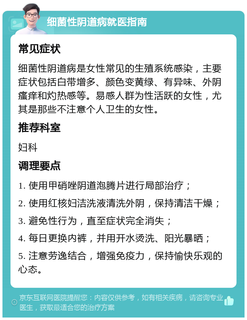 细菌性阴道病就医指南 常见症状 细菌性阴道病是女性常见的生殖系统感染，主要症状包括白带增多、颜色变黄绿、有异味、外阴瘙痒和灼热感等。易感人群为性活跃的女性，尤其是那些不注意个人卫生的女性。 推荐科室 妇科 调理要点 1. 使用甲硝唑阴道泡腾片进行局部治疗； 2. 使用红核妇洁洗液清洗外阴，保持清洁干燥； 3. 避免性行为，直至症状完全消失； 4. 每日更换内裤，并用开水烫洗、阳光暴晒； 5. 注意劳逸结合，增强免疫力，保持愉快乐观的心态。