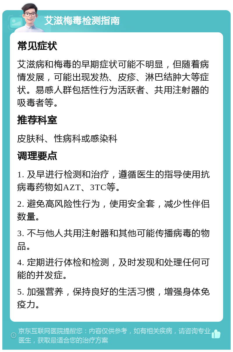 艾滋梅毒检测指南 常见症状 艾滋病和梅毒的早期症状可能不明显，但随着病情发展，可能出现发热、皮疹、淋巴结肿大等症状。易感人群包括性行为活跃者、共用注射器的吸毒者等。 推荐科室 皮肤科、性病科或感染科 调理要点 1. 及早进行检测和治疗，遵循医生的指导使用抗病毒药物如AZT、3TC等。 2. 避免高风险性行为，使用安全套，减少性伴侣数量。 3. 不与他人共用注射器和其他可能传播病毒的物品。 4. 定期进行体检和检测，及时发现和处理任何可能的并发症。 5. 加强营养，保持良好的生活习惯，增强身体免疫力。