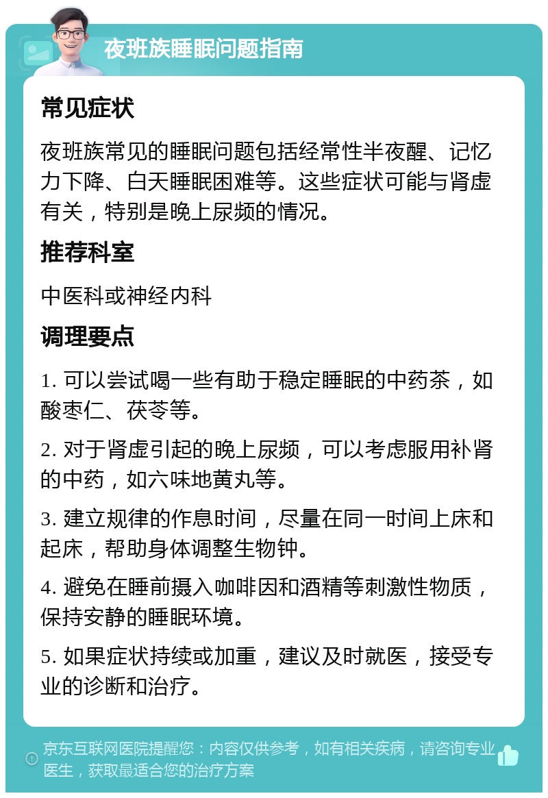 夜班族睡眠问题指南 常见症状 夜班族常见的睡眠问题包括经常性半夜醒、记忆力下降、白天睡眠困难等。这些症状可能与肾虚有关，特别是晚上尿频的情况。 推荐科室 中医科或神经内科 调理要点 1. 可以尝试喝一些有助于稳定睡眠的中药茶，如酸枣仁、茯苓等。 2. 对于肾虚引起的晚上尿频，可以考虑服用补肾的中药，如六味地黄丸等。 3. 建立规律的作息时间，尽量在同一时间上床和起床，帮助身体调整生物钟。 4. 避免在睡前摄入咖啡因和酒精等刺激性物质，保持安静的睡眠环境。 5. 如果症状持续或加重，建议及时就医，接受专业的诊断和治疗。