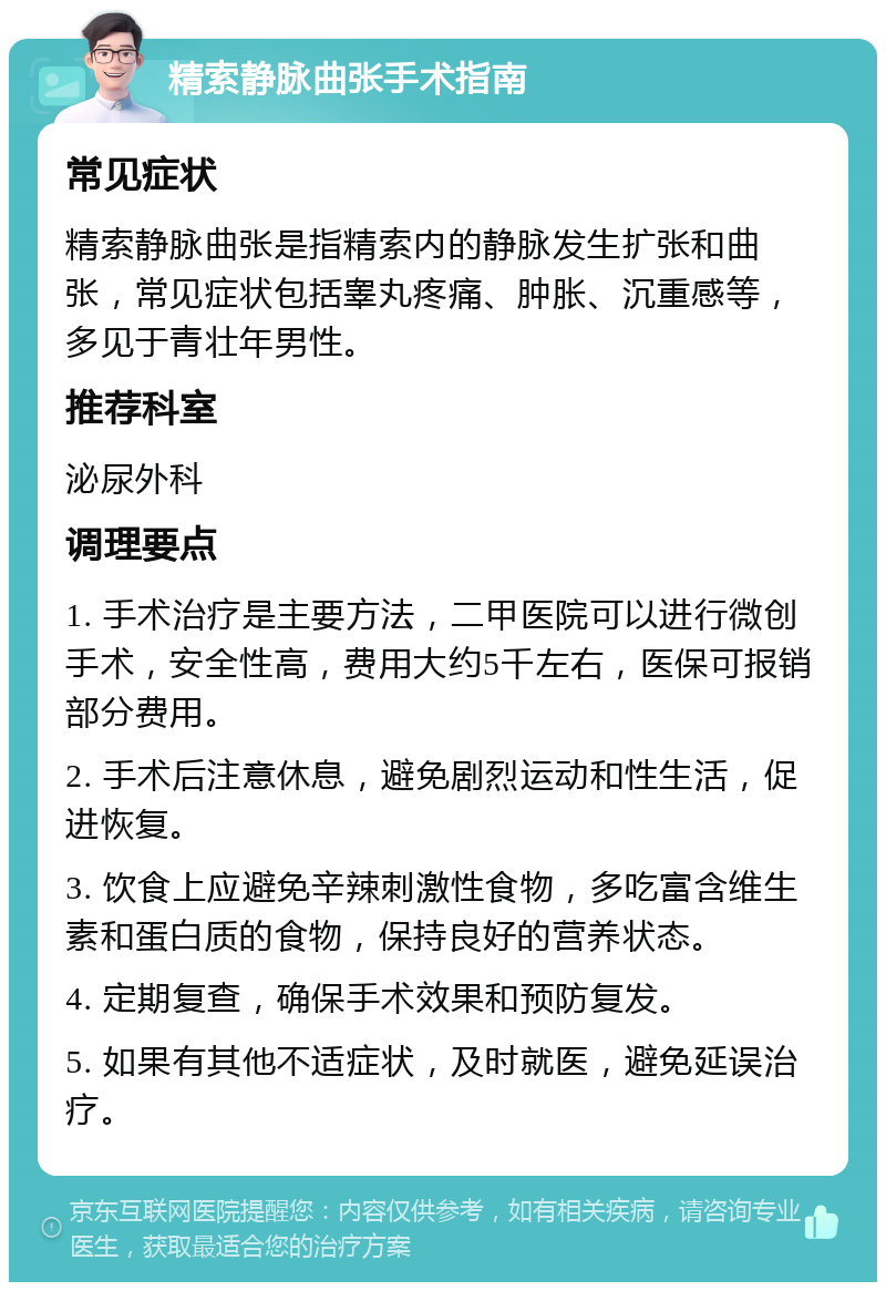 精索静脉曲张手术指南 常见症状 精索静脉曲张是指精索内的静脉发生扩张和曲张，常见症状包括睾丸疼痛、肿胀、沉重感等，多见于青壮年男性。 推荐科室 泌尿外科 调理要点 1. 手术治疗是主要方法，二甲医院可以进行微创手术，安全性高，费用大约5千左右，医保可报销部分费用。 2. 手术后注意休息，避免剧烈运动和性生活，促进恢复。 3. 饮食上应避免辛辣刺激性食物，多吃富含维生素和蛋白质的食物，保持良好的营养状态。 4. 定期复查，确保手术效果和预防复发。 5. 如果有其他不适症状，及时就医，避免延误治疗。