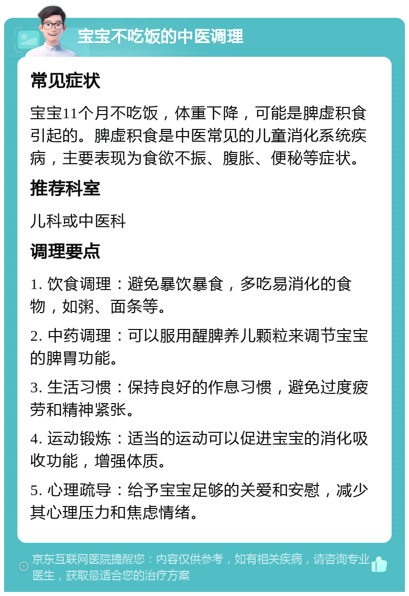 宝宝不吃饭的中医调理 常见症状 宝宝11个月不吃饭，体重下降，可能是脾虚积食引起的。脾虚积食是中医常见的儿童消化系统疾病，主要表现为食欲不振、腹胀、便秘等症状。 推荐科室 儿科或中医科 调理要点 1. 饮食调理：避免暴饮暴食，多吃易消化的食物，如粥、面条等。 2. 中药调理：可以服用醒脾养儿颗粒来调节宝宝的脾胃功能。 3. 生活习惯：保持良好的作息习惯，避免过度疲劳和精神紧张。 4. 运动锻炼：适当的运动可以促进宝宝的消化吸收功能，增强体质。 5. 心理疏导：给予宝宝足够的关爱和安慰，减少其心理压力和焦虑情绪。