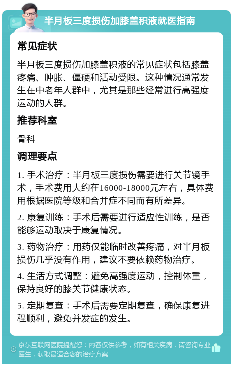 半月板三度损伤加膝盖积液就医指南 常见症状 半月板三度损伤加膝盖积液的常见症状包括膝盖疼痛、肿胀、僵硬和活动受限。这种情况通常发生在中老年人群中，尤其是那些经常进行高强度运动的人群。 推荐科室 骨科 调理要点 1. 手术治疗：半月板三度损伤需要进行关节镜手术，手术费用大约在16000-18000元左右，具体费用根据医院等级和合并症不同而有所差异。 2. 康复训练：手术后需要进行适应性训练，是否能够运动取决于康复情况。 3. 药物治疗：用药仅能临时改善疼痛，对半月板损伤几乎没有作用，建议不要依赖药物治疗。 4. 生活方式调整：避免高强度运动，控制体重，保持良好的膝关节健康状态。 5. 定期复查：手术后需要定期复查，确保康复进程顺利，避免并发症的发生。