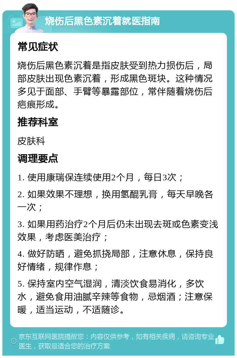 烧伤后黑色素沉着就医指南 常见症状 烧伤后黑色素沉着是指皮肤受到热力损伤后，局部皮肤出现色素沉着，形成黑色斑块。这种情况多见于面部、手臂等暴露部位，常伴随着烧伤后疤痕形成。 推荐科室 皮肤科 调理要点 1. 使用康瑞保连续使用2个月，每日3次； 2. 如果效果不理想，换用氢醌乳膏，每天早晚各一次； 3. 如果用药治疗2个月后仍未出现去斑或色素变浅效果，考虑医美治疗； 4. 做好防晒，避免抓挠局部，注意休息，保持良好情绪，规律作息； 5. 保持室内空气湿润，清淡饮食易消化，多饮水，避免食用油腻辛辣等食物，忌烟酒；注意保暖，适当运动，不适随诊。