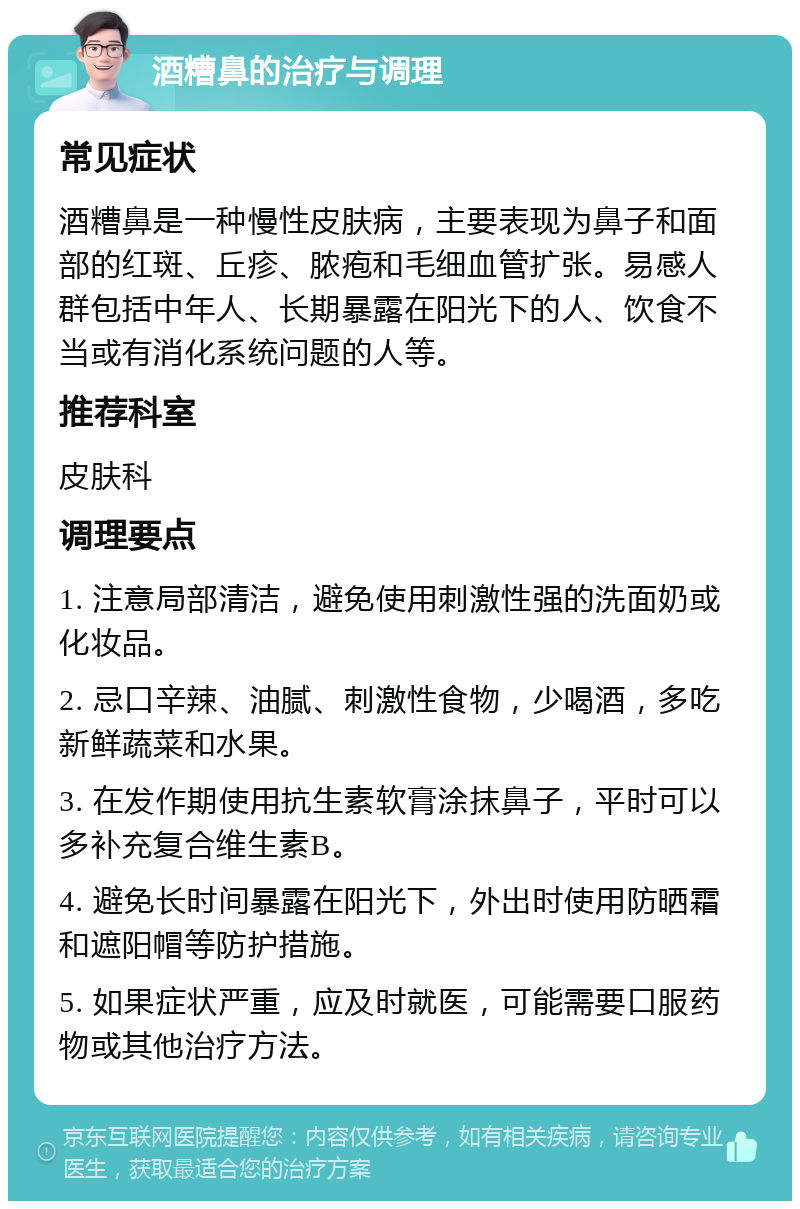 酒糟鼻的治疗与调理 常见症状 酒糟鼻是一种慢性皮肤病，主要表现为鼻子和面部的红斑、丘疹、脓疱和毛细血管扩张。易感人群包括中年人、长期暴露在阳光下的人、饮食不当或有消化系统问题的人等。 推荐科室 皮肤科 调理要点 1. 注意局部清洁，避免使用刺激性强的洗面奶或化妆品。 2. 忌口辛辣、油腻、刺激性食物，少喝酒，多吃新鲜蔬菜和水果。 3. 在发作期使用抗生素软膏涂抹鼻子，平时可以多补充复合维生素B。 4. 避免长时间暴露在阳光下，外出时使用防晒霜和遮阳帽等防护措施。 5. 如果症状严重，应及时就医，可能需要口服药物或其他治疗方法。