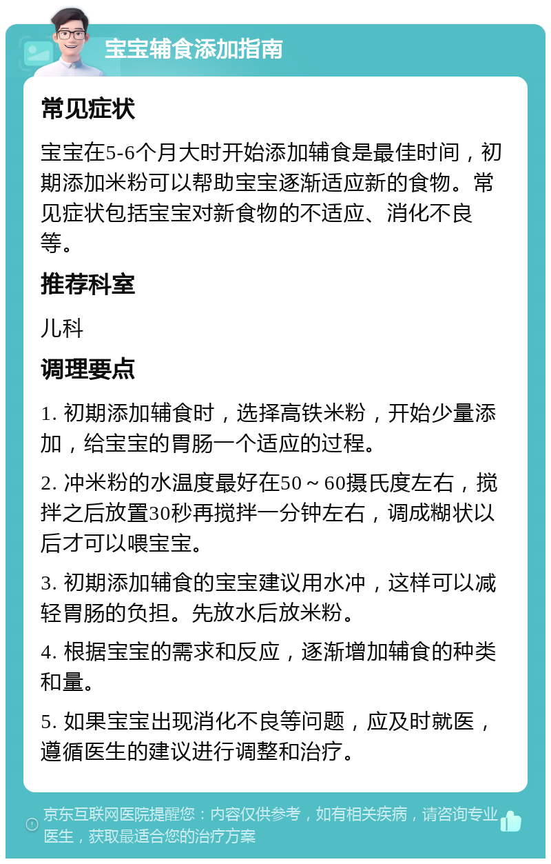 宝宝辅食添加指南 常见症状 宝宝在5-6个月大时开始添加辅食是最佳时间，初期添加米粉可以帮助宝宝逐渐适应新的食物。常见症状包括宝宝对新食物的不适应、消化不良等。 推荐科室 儿科 调理要点 1. 初期添加辅食时，选择高铁米粉，开始少量添加，给宝宝的胃肠一个适应的过程。 2. 冲米粉的水温度最好在50～60摄氏度左右，搅拌之后放置30秒再搅拌一分钟左右，调成糊状以后才可以喂宝宝。 3. 初期添加辅食的宝宝建议用水冲，这样可以减轻胃肠的负担。先放水后放米粉。 4. 根据宝宝的需求和反应，逐渐增加辅食的种类和量。 5. 如果宝宝出现消化不良等问题，应及时就医，遵循医生的建议进行调整和治疗。