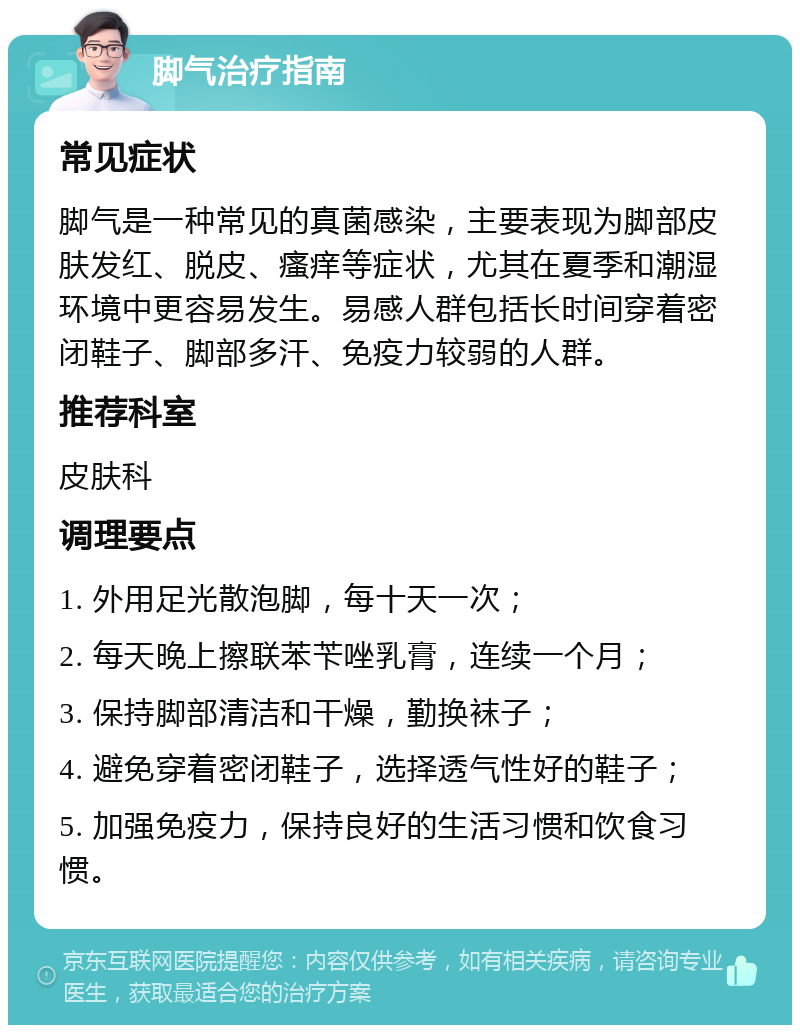 脚气治疗指南 常见症状 脚气是一种常见的真菌感染，主要表现为脚部皮肤发红、脱皮、瘙痒等症状，尤其在夏季和潮湿环境中更容易发生。易感人群包括长时间穿着密闭鞋子、脚部多汗、免疫力较弱的人群。 推荐科室 皮肤科 调理要点 1. 外用足光散泡脚，每十天一次； 2. 每天晚上擦联苯苄唑乳膏，连续一个月； 3. 保持脚部清洁和干燥，勤换袜子； 4. 避免穿着密闭鞋子，选择透气性好的鞋子； 5. 加强免疫力，保持良好的生活习惯和饮食习惯。