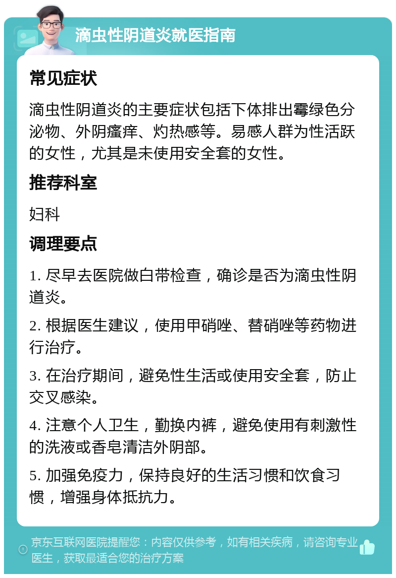 滴虫性阴道炎就医指南 常见症状 滴虫性阴道炎的主要症状包括下体排出霉绿色分泌物、外阴瘙痒、灼热感等。易感人群为性活跃的女性，尤其是未使用安全套的女性。 推荐科室 妇科 调理要点 1. 尽早去医院做白带检查，确诊是否为滴虫性阴道炎。 2. 根据医生建议，使用甲硝唑、替硝唑等药物进行治疗。 3. 在治疗期间，避免性生活或使用安全套，防止交叉感染。 4. 注意个人卫生，勤换内裤，避免使用有刺激性的洗液或香皂清洁外阴部。 5. 加强免疫力，保持良好的生活习惯和饮食习惯，增强身体抵抗力。