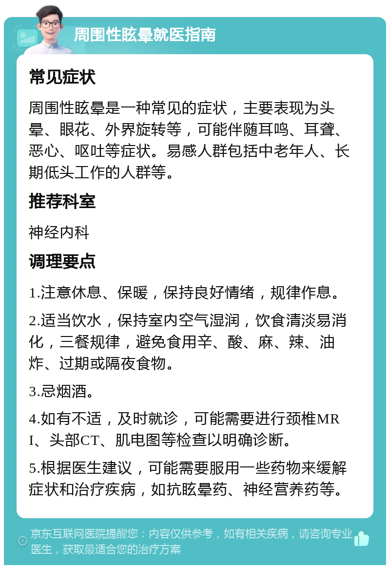 周围性眩晕就医指南 常见症状 周围性眩晕是一种常见的症状，主要表现为头晕、眼花、外界旋转等，可能伴随耳鸣、耳聋、恶心、呕吐等症状。易感人群包括中老年人、长期低头工作的人群等。 推荐科室 神经内科 调理要点 1.注意休息、保暖，保持良好情绪，规律作息。 2.适当饮水，保持室内空气湿润，饮食清淡易消化，三餐规律，避免食用辛、酸、麻、辣、油炸、过期或隔夜食物。 3.忌烟酒。 4.如有不适，及时就诊，可能需要进行颈椎MRI、头部CT、肌电图等检查以明确诊断。 5.根据医生建议，可能需要服用一些药物来缓解症状和治疗疾病，如抗眩晕药、神经营养药等。