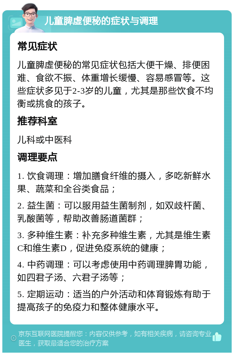 儿童脾虚便秘的症状与调理 常见症状 儿童脾虚便秘的常见症状包括大便干燥、排便困难、食欲不振、体重增长缓慢、容易感冒等。这些症状多见于2-3岁的儿童，尤其是那些饮食不均衡或挑食的孩子。 推荐科室 儿科或中医科 调理要点 1. 饮食调理：增加膳食纤维的摄入，多吃新鲜水果、蔬菜和全谷类食品； 2. 益生菌：可以服用益生菌制剂，如双歧杆菌、乳酸菌等，帮助改善肠道菌群； 3. 多种维生素：补充多种维生素，尤其是维生素C和维生素D，促进免疫系统的健康； 4. 中药调理：可以考虑使用中药调理脾胃功能，如四君子汤、六君子汤等； 5. 定期运动：适当的户外活动和体育锻炼有助于提高孩子的免疫力和整体健康水平。