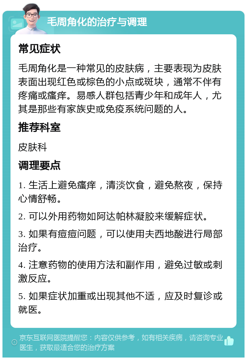 毛周角化的治疗与调理 常见症状 毛周角化是一种常见的皮肤病，主要表现为皮肤表面出现红色或棕色的小点或斑块，通常不伴有疼痛或瘙痒。易感人群包括青少年和成年人，尤其是那些有家族史或免疫系统问题的人。 推荐科室 皮肤科 调理要点 1. 生活上避免瘙痒，清淡饮食，避免熬夜，保持心情舒畅。 2. 可以外用药物如阿达帕林凝胶来缓解症状。 3. 如果有痘痘问题，可以使用夫西地酸进行局部治疗。 4. 注意药物的使用方法和副作用，避免过敏或刺激反应。 5. 如果症状加重或出现其他不适，应及时复诊或就医。