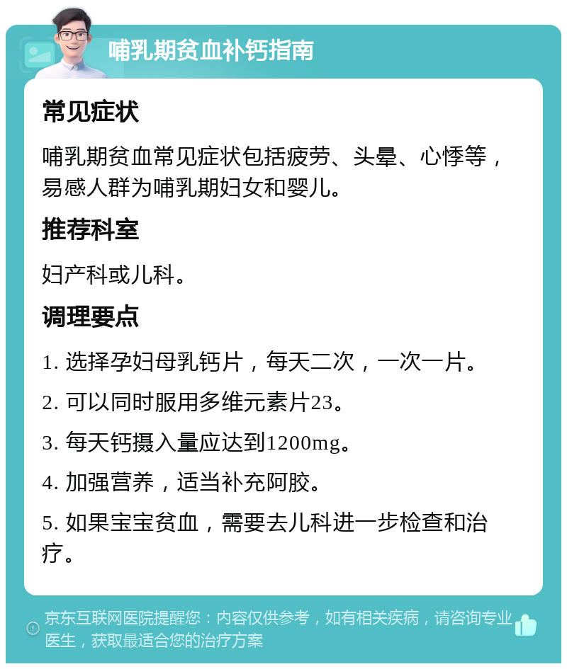 哺乳期贫血补钙指南 常见症状 哺乳期贫血常见症状包括疲劳、头晕、心悸等，易感人群为哺乳期妇女和婴儿。 推荐科室 妇产科或儿科。 调理要点 1. 选择孕妇母乳钙片，每天二次，一次一片。 2. 可以同时服用多维元素片23。 3. 每天钙摄入量应达到1200mg。 4. 加强营养，适当补充阿胶。 5. 如果宝宝贫血，需要去儿科进一步检查和治疗。