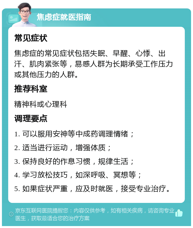 焦虑症就医指南 常见症状 焦虑症的常见症状包括失眠、早醒、心悸、出汗、肌肉紧张等，易感人群为长期承受工作压力或其他压力的人群。 推荐科室 精神科或心理科 调理要点 1. 可以服用安神等中成药调理情绪； 2. 适当进行运动，增强体质； 3. 保持良好的作息习惯，规律生活； 4. 学习放松技巧，如深呼吸、冥想等； 5. 如果症状严重，应及时就医，接受专业治疗。