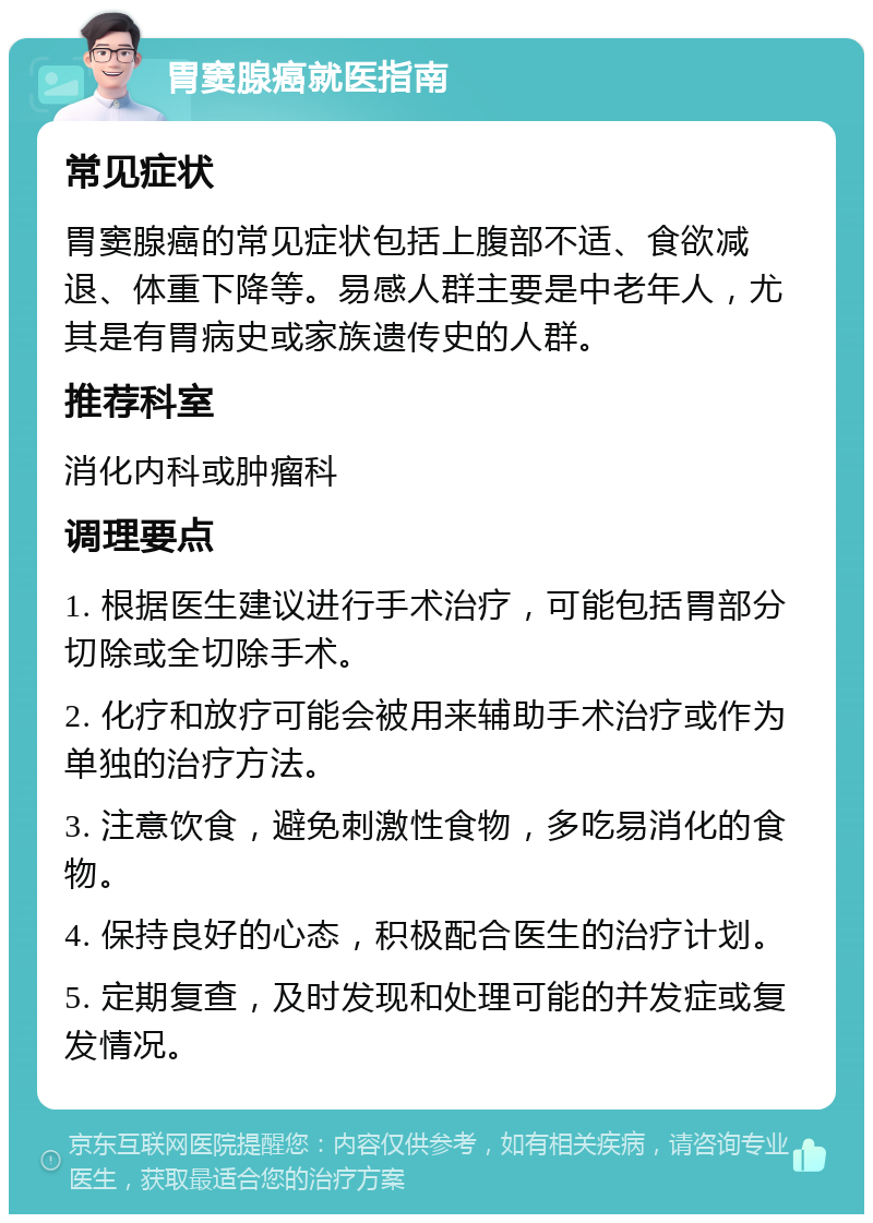 胃窦腺癌就医指南 常见症状 胃窦腺癌的常见症状包括上腹部不适、食欲减退、体重下降等。易感人群主要是中老年人，尤其是有胃病史或家族遗传史的人群。 推荐科室 消化内科或肿瘤科 调理要点 1. 根据医生建议进行手术治疗，可能包括胃部分切除或全切除手术。 2. 化疗和放疗可能会被用来辅助手术治疗或作为单独的治疗方法。 3. 注意饮食，避免刺激性食物，多吃易消化的食物。 4. 保持良好的心态，积极配合医生的治疗计划。 5. 定期复查，及时发现和处理可能的并发症或复发情况。